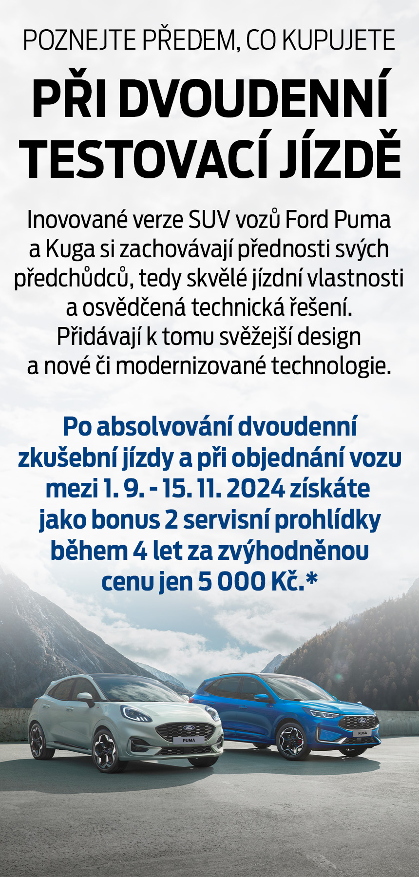 Poznejte předem co kupujete při dvoudenní testovací jízdě. Inovované verze SUV vozů Ford Puma a Kuga si zachovávají přednosti svých předchůdců, tedy skvělé jízdní vlastnosti a osvědčená technická řešení. Přidávají k tomu svěžejší design a nové či modernizované technologie. Po absolvování dvoudenní zkušební jízdy a při objednání vozu mezi 1. 9. - 15. 11. 2024 získáte jako bonus 2 servisní prohlídky během 4 let za zvýhodněnou cenu jen 5 000 Kč.*